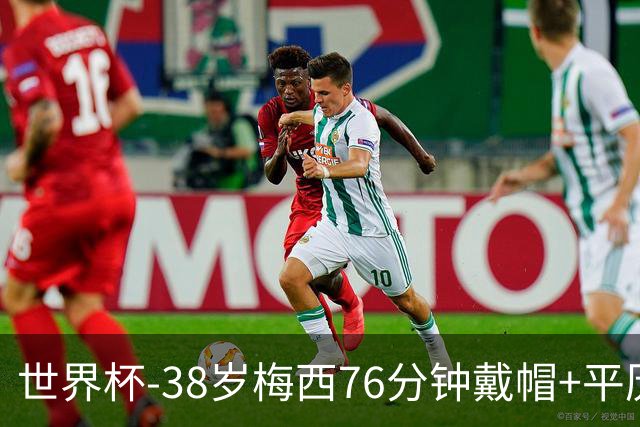 世界杯-38岁梅西76分钟戴帽+平历史纪录 阿根廷3-0阿尔及利亚